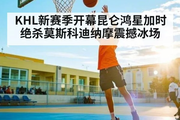 KHL新赛季开幕昆仑鸿星加时绝杀莫斯科迪纳摩震撼冰场 - CHINESE FOOTBALL ASSOCIATION