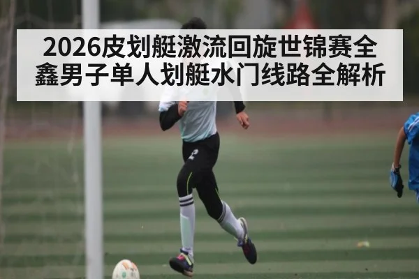 2026皮划艇激流回旋世锦赛全鑫男子单人划艇水门线路全解析（CHINESE FOOTBALL ASSOCIATION）