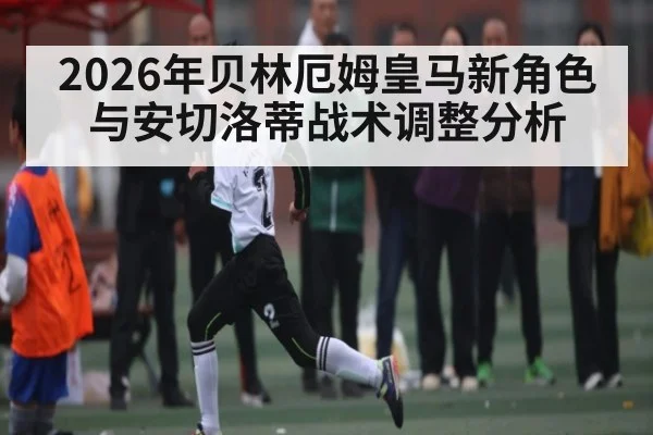 2026年贝林厄姆皇马新角色与安切洛蒂战术调整分析